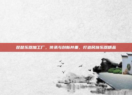 琵琶乐器加工厂，传承与创新并重，打造民族乐器精品