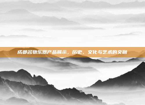 成都名物乐器产品展示，历史、文化与艺术的交融