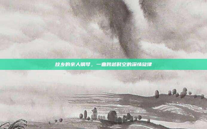 故乡的亲人钢琴,一曲跨越时空的深情旋律