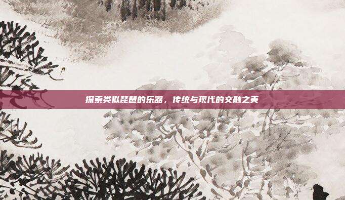 探索类似琵琶的乐器，传统与现代的交融之美