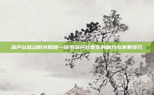 葫芦丝炫动时光教程—探索葫芦丝音乐的魅力与演奏技巧