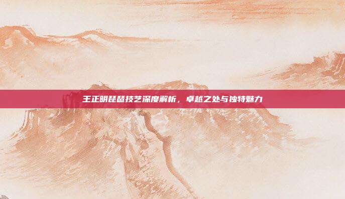 王正明琵琶技艺深度解析，卓越之处与独特魅力