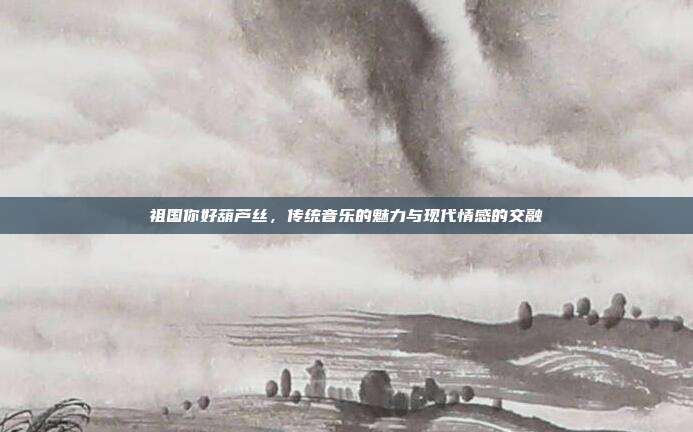 祖国你好葫芦丝,传统音乐的魅力与现代情感的交融