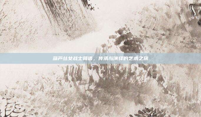 葫芦丝女战士简谱,传承与演绎的艺术之旅