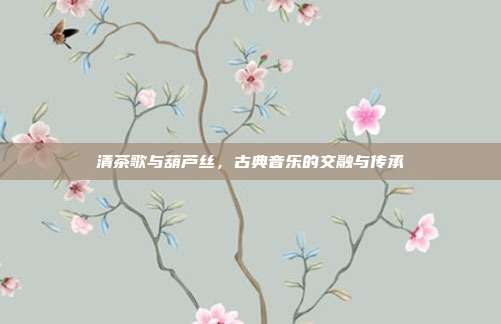 清茶歌与葫芦丝，古典音乐的交融与传承