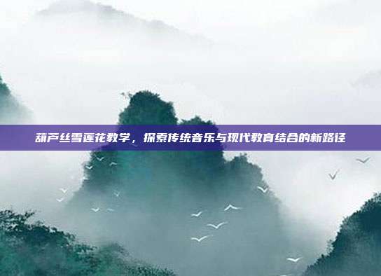 葫芦丝雪莲花教学,探索传统音乐与现代教育结合的新路径