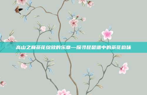 高山之巅茶花绽放的乐章—探寻琵琶谱中的茶花韵味