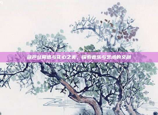 葫芦丝简谱与花心之美，探索音乐与艺术的交融