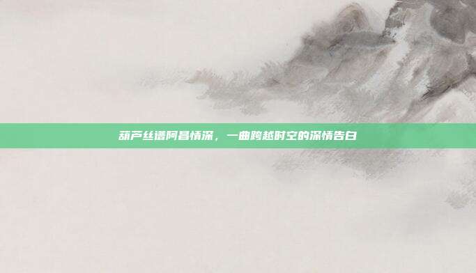 葫芦丝谱阿昌情深,一曲跨越时空的深情告白