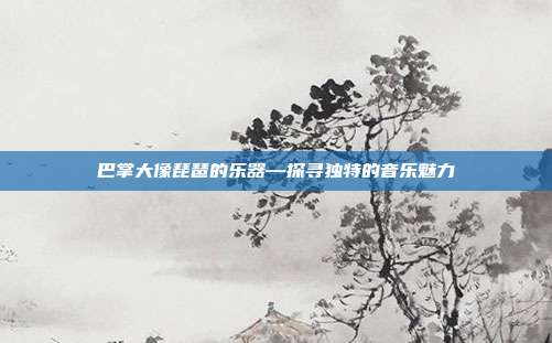 巴掌大像琵琶的乐器—探寻独特的音乐魅力