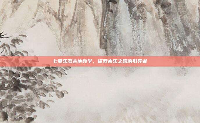 七星乐器吉他教学,探索音乐之路的引导者