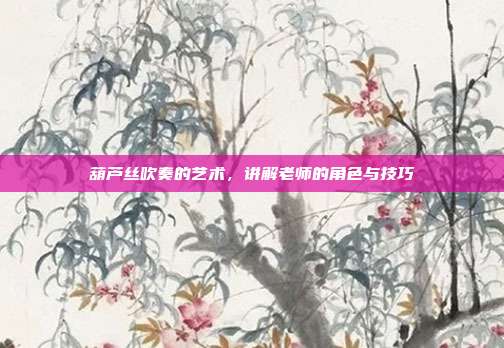 葫芦丝吹奏的艺术,讲解老师的角色与技巧