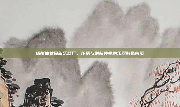 扬州仙女民族乐器厂，传承与创新并举的乐器制造典范