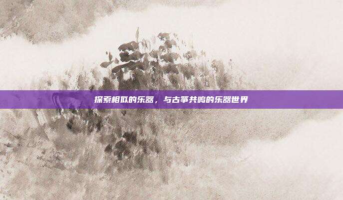 探索相似的乐器,与古筝共鸣的乐器世界