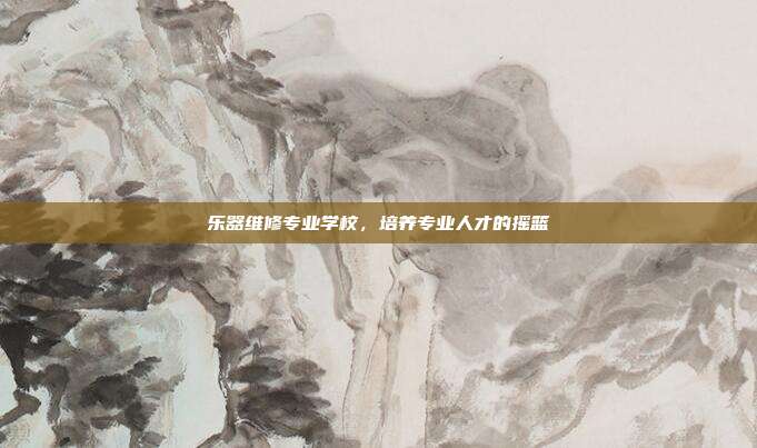 乐器维修专业学校，培养专业人才的摇篮