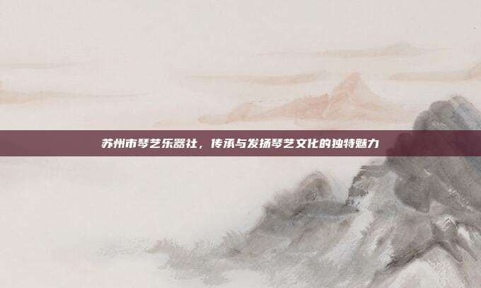 苏州市琴艺乐器社,传承与发扬琴艺文化的独特魅力