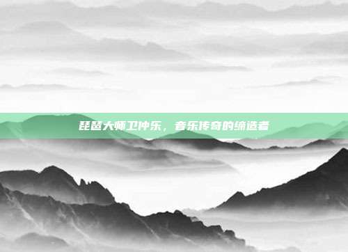 琵琶大师卫仲乐,音乐传奇的缔造者