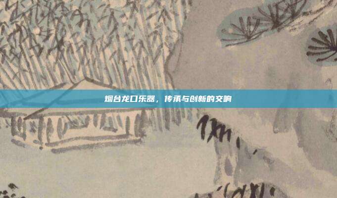 烟台龙口乐器，传承与创新的交响