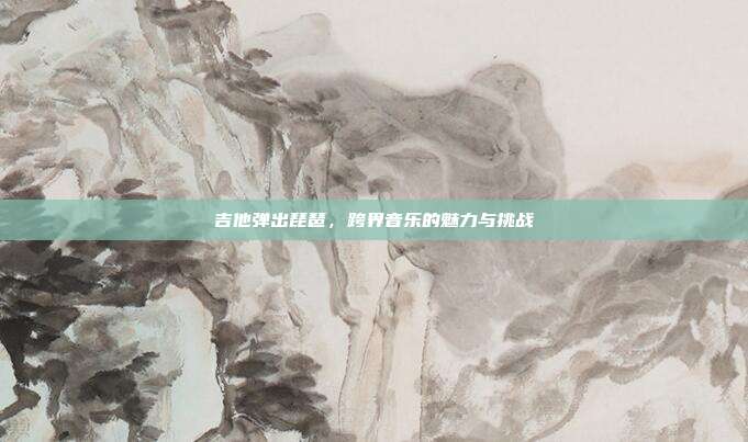 吉他弹出琵琶，跨界音乐的魅力与挑战