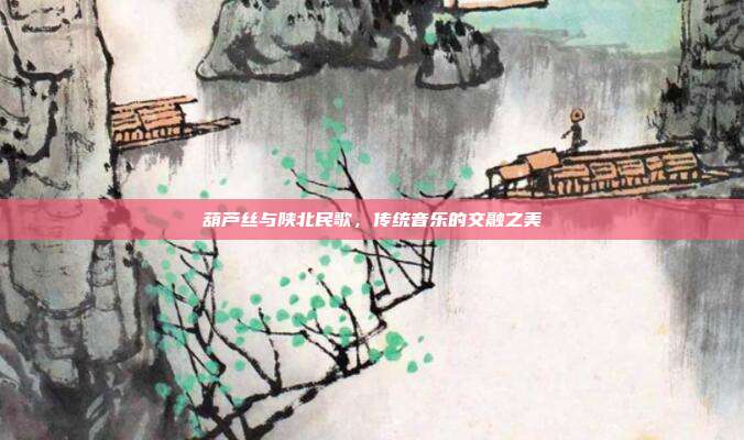 葫芦丝与陕北民歌，传统音乐的交融之美