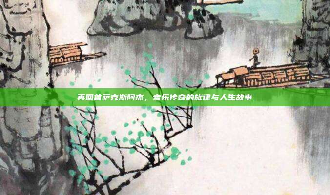 再回首萨克斯阿杰,音乐传奇的旋律与人生故事
