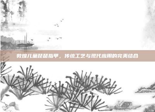 敦煌儿童琵琶指甲,传统工艺与现代应用的完美结合