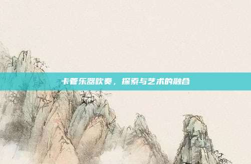 卡管乐器吹奏,探索与艺术的融合