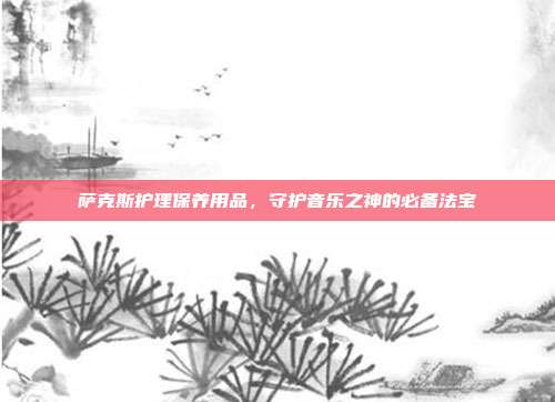 萨克斯护理保养用品,守护音乐之神的必备法宝