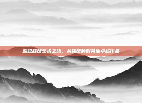 赵聪琵琶艺术之旅,从琵琶吟到其他卓越作品