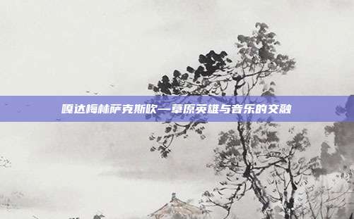 嘎达梅林萨克斯吹—草原英雄与音乐的交融