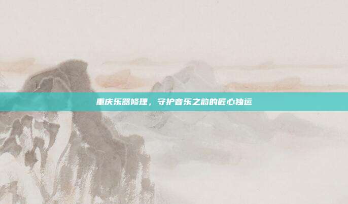 重庆乐器修理，守护音乐之韵的匠心独运