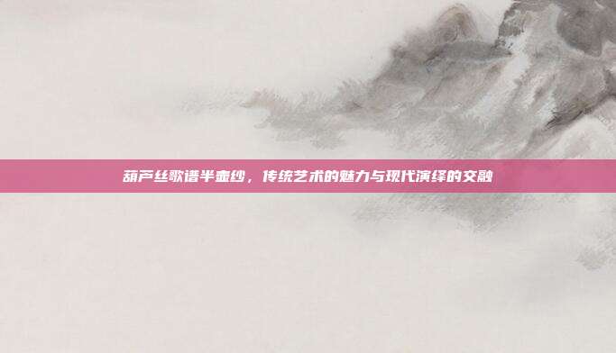 葫芦丝歌谱半壶纱,传统艺术的魅力与现代演绎的交融