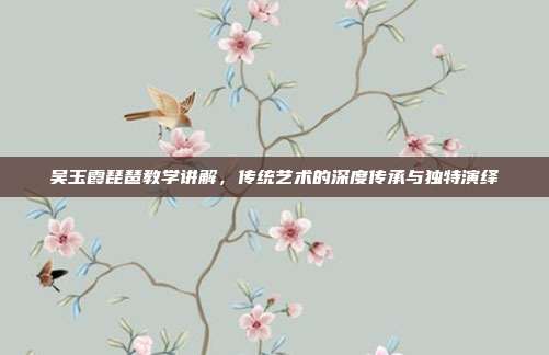 吴玉霞琵琶教学讲解,传统艺术的深度传承与独特演绎