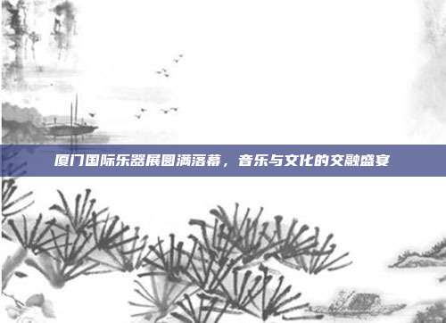 厦门国际乐器展圆满落幕,音乐与文化的交融盛宴