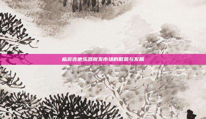 临沂吉他乐器批发市场的繁荣与发展