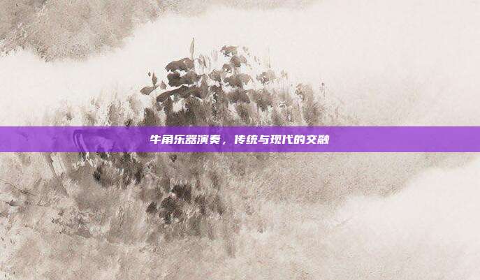牛角乐器演奏,传统与现代的交融