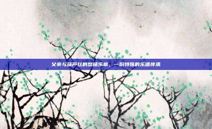 父亲与葫芦丝的悠扬乐章,一份特殊的乐谱传承