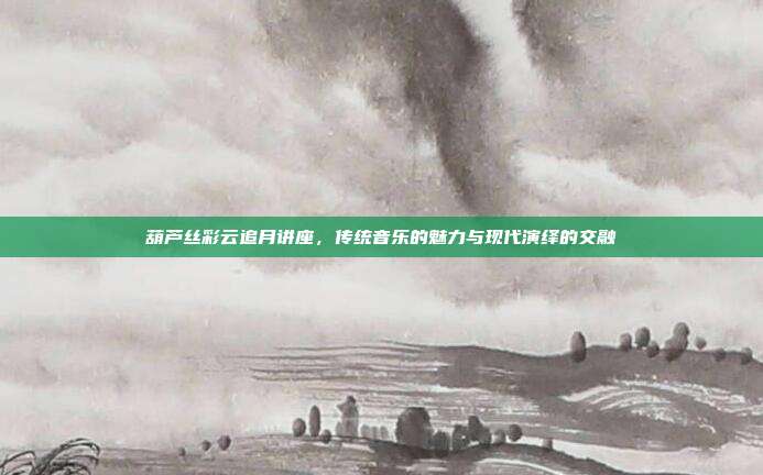 葫芦丝彩云追月讲座,传统音乐的魅力与现代演绎的交融