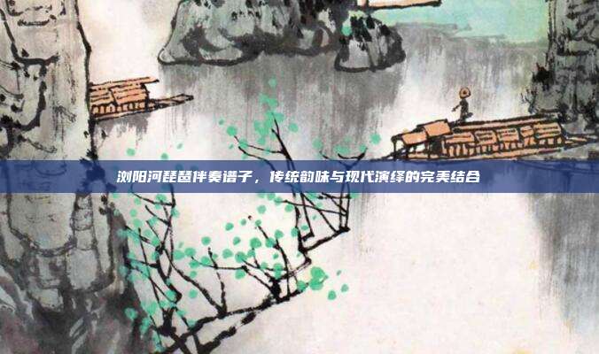 浏阳河琵琶伴奏谱子，传统韵味与现代演绎的完美结合
