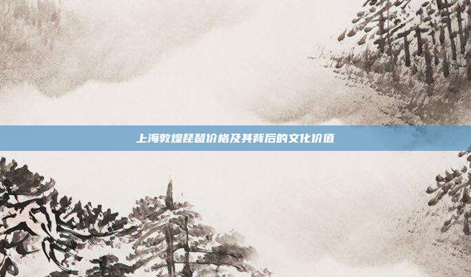 上海敦煌琵琶价格及其背后的文化价值