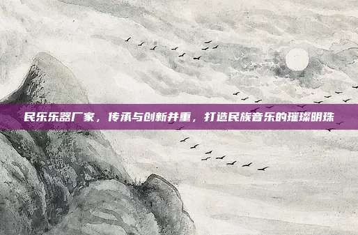 民乐乐器厂家,传承与创新并重,打造民族音乐的璀璨明珠