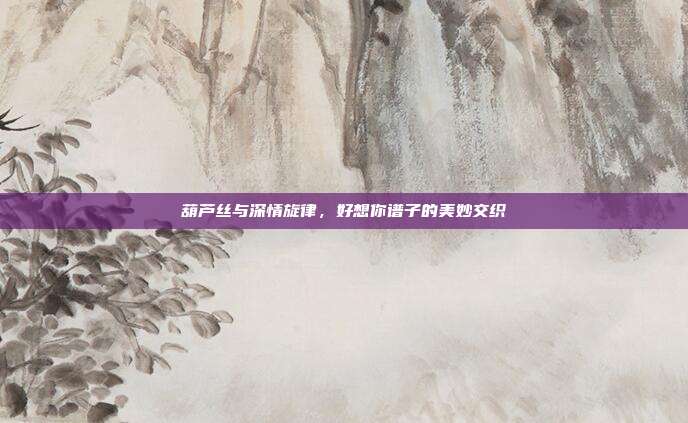 葫芦丝与深情旋律,好想你谱子的美妙交织