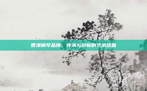 香港钢琴品牌,传承与创新的艺术结晶