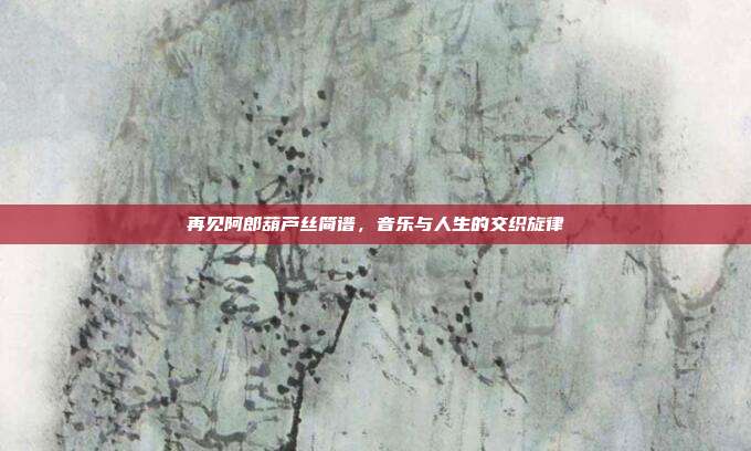 再见阿郎葫芦丝简谱,音乐与人生的交织旋律