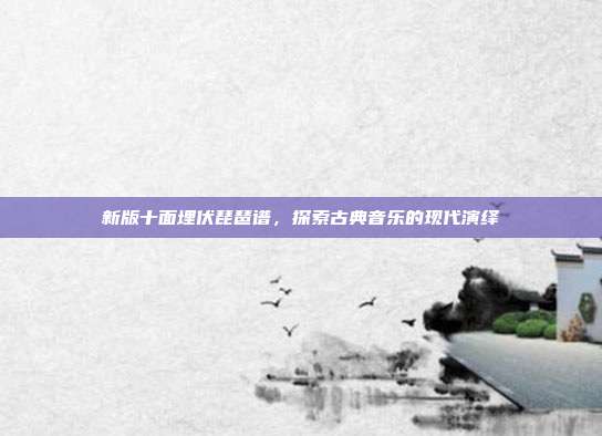 新版十面埋伏琵琶谱,探索古典音乐的现代演绎