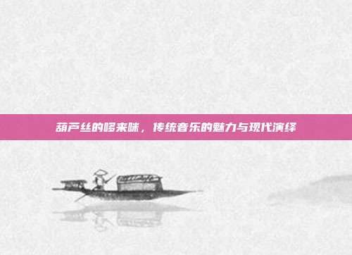 葫芦丝的哆来咪,传统音乐的魅力与现代演绎
