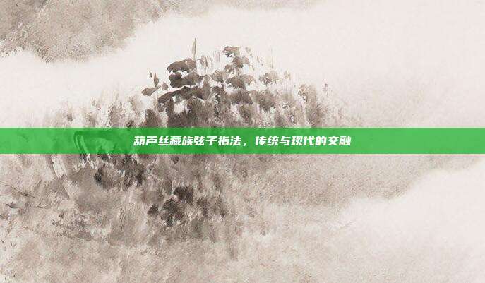 葫芦丝藏族弦子指法,传统与现代的交融