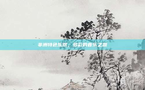 非洲特色乐器,多彩的音乐之源