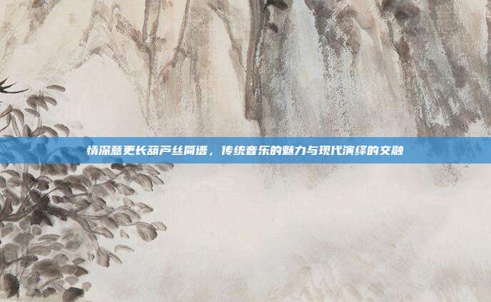 情深意更长葫芦丝简谱,传统音乐的魅力与现代演绎的交融