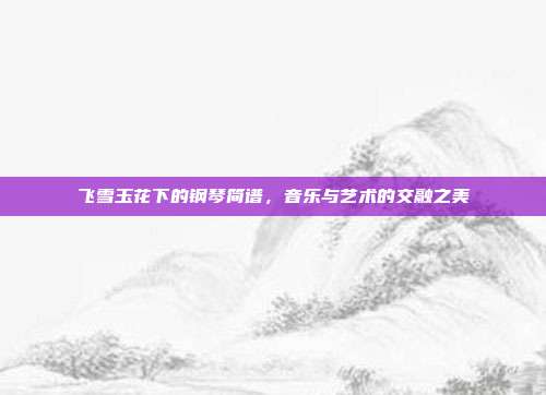 飞雪玉花下的钢琴简谱,音乐与艺术的交融之美